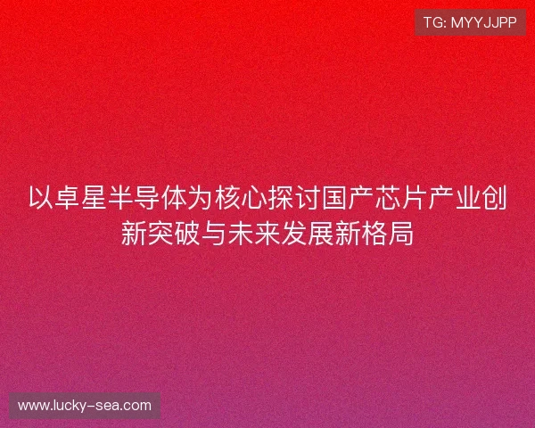 以卓星半导体为核心探讨国产芯片产业创新突破与未来发展新格局